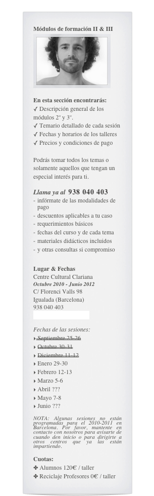 Módulos de formación II & III
￼

En esta sección encontrarás:
 Descripción general de los módulos 2º y 3º.
 Temario detallado de cada sesión
 Fechas y horarios de los talleres 
 Precios y condiciones de pago

Podrás tomar todos los temas o solamente aquellos que tengan un especial interés para ti.

Llama ya al  938 040 403
infórmate de las modalidades de pago
descuentos aplicables a tu caso
requerimientos básicos
fechas del curso y de cada tema
materiales didácticos incluidos
y otras consultas si compromiso

Lugar & Fechas
Centre Cultural Clariana
Octubre 2010 - Junio 2012
C/ Florenci Valls 98
Igualada (Barcelona)
938 040 403
mail@cursosyoga.com

Fechas de las sesiones:
 Septiembre 25-26
 Octubre 30-31
 Diciembre 11-12
 Enero 29-30
 Febrero 12-13
 Marzo 5-6
 Abril ???
 Mayo 7-8
 Junio ???

NOTA: Algunas sesiones no están programadas para el 2010-2011 en Barcelona. Por favor, mantente en contacto con nosotros para avisarte de cuando den inicio o para dirigirte a otros centros que ya las están impartiendo.

Cuotas: 
 Alumnos 120€ / taller
 Reciclaje Profesores 0€ / taller